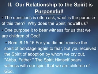 II. Our Relationship to the Spirit is
Purposeful!
▪ The questions is often ask, what is the purpose
of this then? Why does the Spirit indwell us?
▪ One purpose it to bear witness for us that we
are children of God!
▸Rom. 8:15-16 For you did not receive the
spirit of bondage again to fear, but you received
the Spirit of adoption by whom we cry out,
"Abba, Father." The Spirit Himself bears
witness with our spirit that we are children of
God,
 