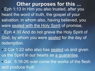 Other purposes for this ...
▪ Eph 1:13 In Him you also trusted, after you
heard the word of truth, the gospel of your
salvation; in whom also, having believed, you
were sealed with the Holy Spirit of promise,
▪ Eph 4:30 And do not grieve the Holy Spirit of
God, by whom you were sealed for the day of
redemption.
▪ 2 Cor 1:22 who also has sealed us and given
us the Spirit in our hearts as a guarantee.
▪ Gal. 5:16-26 over come the works of the flesh
and produce fruit!
 