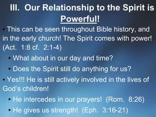 III. Our Relationship to the Spirit is
Powerful!
▪ This can be seen throughout Bible history, and
in the early church! The Spirit comes with power!
(Act. 1:8 cf. 2:1-4)
▸What about in our day and time?
▸Does the Spirit still do anything for us?
▪ Yes!!! He is still actively involved in the lives of
God’s children!
▸He intercedes in our prayers! (Rom. 8:26)
▸He gives us strength! (Eph. 3:16-21)
 