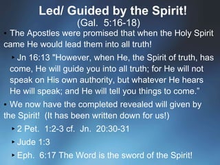 Led/ Guided by the Spirit!
(Gal. 5:16-18)
▪ The Apostles were promised that when the Holy Spirit
came He would lead them into all truth!
▸Jn 16:13 "However, when He, the Spirit of truth, has
come, He will guide you into all truth; for He will not
speak on His own authority, but whatever He hears
He will speak; and He will tell you things to come.”
▪ We now have the completed revealed will given by
the Spirit! (It has been written down for us!)
▸2 Pet. 1:2-3 cf. Jn. 20:30-31
▸Jude 1:3
▸Eph. 6:17 The Word is the sword of the Spirit!
 