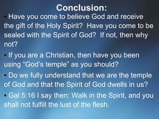 Conclusion:
▪ Have you come to believe God and receive
the gift of the Holy Spirit? Have you come to be
sealed with the Spirit of God? If not, then why
not?
▪ If you are a Christian, then have you been
using “God’s temple” as you should?
▪ Do we fully understand that we are the temple
of God and that the Spirit of God dwells in us?
▪ Gal 5:16 I say then: Walk in the Spirit, and you
shall not fulfill the lust of the flesh.
 