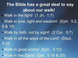 The Bible has a great deal to say
about our walk!
▪ Walk in the light! (1 Jn. 1:7)
▪ Walk in love, light and wisdom! (Eph. 5:2,
8 & 15)
▪ Walk by faith, not by sight! (2 Cor. 5:7)
▪ Walk in all the ways of the Lord! (Deut.
5:33
▪ Walk in good works! (Eph. 3:10)
▪ Walk in the Spirit! (Gal. 5:15 & 25)
 