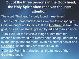 Out of the three persons in the God- head,
the Holy Spirit often receives the least
attention!
▪ The word “Godhead” is only found three times!
▸Act 17:29 Forasmuch then as we are the offspring of
God, we ought not to think that the Godhead is like unto
gold, or silver, or stone, graven by art and man's device.
▸Ro 1:20 For the invisible things of him from the
creation of the world are clearly seen, being understood
by the things that are made, even his eternal power and
Godhead; so that they are without excuse:
▸Col 2:9 For in him dwelleth all the fulness of the
Godhead bodily.
 