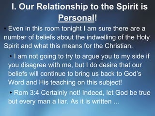 I. Our Relationship to the Spirit is
Personal!
▪ Even in this room tonight I am sure there are a
number of beliefs about the indwelling of the Holy
Spirit and what this means for the Christian.
▸I am not going to try to argue you to my side if
you disagree with me, but I do desire that our
beliefs will continue to bring us back to God’s
Word and His teaching on this subject!
▸Rom 3:4 Certainly not! Indeed, let God be true
but every man a liar. As it is written ...
 