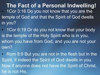 The Fact of a Personal Indwelling!
▪ 1Cor 3:16 Do you not know that you are the
temple of God and that the Spirit of God dwells
in you?
▪ 1Cor 6:19 Or do you not know that your body
is the temple of the Holy Spirit who is in you,
whom you have from God, and you are not your
own?
▪ Rom 8:9 But you are not in the flesh but in the
Spirit, if indeed the Spirit of God dwells in you.
Now if anyone does not have the Spirit of Christ,
he is not His.
 