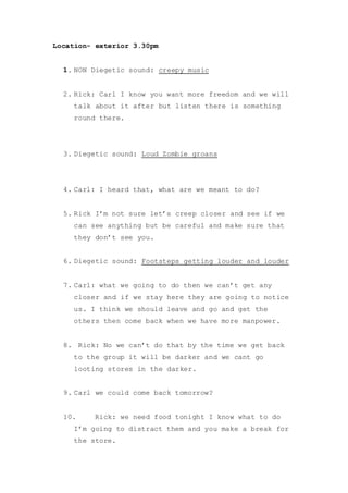 Location- exterior 3.30pm
1. NON Diegetic sound: creepy music
2. Rick: Carl I know you want more freedom and we will
talk about it after but listen there is something
round there.
3. Diegetic sound: Loud Zombie groans
4. Carl: I heard that, what are we meant to do?
5. Rick I’m not sure let’s creep closer and see if we
can see anything but be careful and make sure that
they don’t see you.
6. Diegetic sound: Footsteps getting louder and louder
7. Carl: what we going to do then we can’t get any
closer and if we stay here they are going to notice
us. I think we should leave and go and get the
others then come back when we have more manpower.
8. Rick: No we can’t do that by the time we get back
to the group it will be darker and we cant go
looting stores in the darker.
9. Carl we could come back tomorrow?
10. Rick: we need food tonight I know what to do
I’m going to distract them and you make a break for
the store.
 