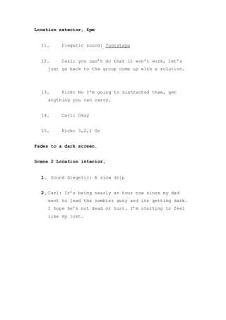 Location exterior, 4pm
11. Diegetic sound: footsteps
12. Carl: you can’t do that it won’t work, let’s
just go back to the group come up with a solution.
13. Rick: No I’m going to distracted them, get
anything you can carry.
14. Carl: Okay
15. Rick: 3,2,1 Go
Fades to a dark screen.
Scene 2 Location interior,
1. Sound Diegetic: A slow drip
2. Carl: It’s being nearly an hour now since my dad
went to lead the zombies away and its getting dark.
I hope he’s not dead or hurt. I’m starting to feel
like my lost.
 