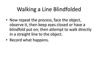 Walking a Line Blindfolded
• Now repeat the process, face the object,
  observe it, then keep eyes closed or have a
  blindfold put on; then attempt to walk directly
  in a straight line to the object.
• Record what happens.
 