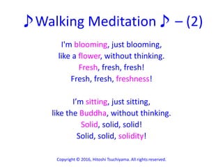 ♪Walking Meditation♪ – (2)
I'm blooming, just blooming,
like a flower, without thinking.
Fresh, fresh, fresh!
Fresh, fresh, freshness!
I’m sitting, just sitting,
like the Buddha, without thinking.
Solid, solid, solid!
Solid, solid, solidity!
Copyright © 2016, Hitoshi Tsuchiyama. All rights reserved.
 