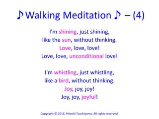 ♪Walking Meditation♪ – (4)
I'm shining, just shining,
like the sun, without thinking.
Love, love, love!
Love, love, unconditional love!
I'm whistling, just whistling,
like a bird, without thinking.
Joy, joy, joy!
Joy, joy, joyful!
Copyright © 2016, Hitoshi Tsuchiyama. All rights reserved.
 