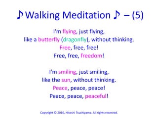 ♪Walking Meditation♪ – (5)
I'm flying, just flying,
like a butterfly (dragonfly), without thinking.
Free, free, free!
Free, free, freedom!
I'm smiling, just smiling,
like the sun, without thinking.
Peace, peace, peace!
Peace, peace, peaceful!
Copyright © 2016, Hitoshi Tsuchiyama. All rights reserved.
 