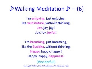 ♪Walking Meditation♪ – (6)
I'm enjoying, just enjoying,
like wild nature, without thinking.
Joy, joy, joy!
Joy, joy, joyful!
I’m breathing, just breathing,
like the Buddha, without thinking.
Happy, happy, happy!
Happy, happy, happiness!
Copyright © 2016, Hitoshi Tsuchiyama. All rights reserved.
(Wonderful!)
 