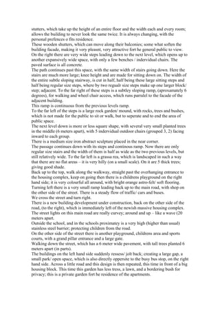 stutters, which take up the height of an entire floor and the width each and every room;
allows the building to never look the same twice. It is always changing, with the
personal prefences o fits residence.
These wooden shutters, which can move along their balconies; some what soften the
building facade, making it very pleasnt, very attractive fort he general public to view.
On the right there are very wide steps leading down to the next level, which opens up to
another expansively wide space, with only a few benches / indervidual chairs. The
paved surface is all concrete.
The path continues past this space, with the same width of stairs going down. Here the
stairs are much more large; knee height and are made for sitting down on. The width of
the entire subtle sloping stairway, is cut in half, half being these large sitting steps and
half being regular size steps, where by two regualr size steps make up one larger block/
step; adjacent. To the far right of these steps is a subtley sloping ramp, (aproxamately 6
degrees), for walking and wheel chair access, which runs parralel to the facade of the
adjacent building.
This ramp is continuous from the previous levels ramp.
To the far left of the steps is a large rock garden/ mound, with rocks, trees and bushes,
which is not made for the public to sit or walk, but to seperate and to end the area of
public space.
The next level down is more or less square shape, with several very small planted trees
in the middle (6 meters apart), with 5 indervidual outdoor chairs (grouped 3, 2) facing
inward to each group.
There is a medium size iron abstract sculpture placed in the near corner.
The passage continues down with its steps and continous ramp. Now there are only
regular size stairs and the width of them is half as wide as the two previous levels, but
still relatively wide. To the far left is a grassa rea, which is landscaped in such a way
that there are no flat areas – it is very hilly (on a small scale). On it are 5 thick trees;
giving good shade.
Back up to the top, walk along the walkway, straight past the overhanging entrance to
the housing complex, keep on going then there is a childrens playground on the right
hand side; it is very colourful all around, with bright orange astro-felt/ soft flooring.
Turning left there is a very small ramp leading back up to the main road, with shop on
the other side of the street. There is a steady flow of traffic/ cars and buses.
We cross the street and turn right.
There is a new building development under construction, back on the other side of the
road, (to the right), which is immediately left of the newish massive housing complex.
The street lights on this main road are really curvey; around and up – like a wave (20
meters apart.
Outside the school, and in the schools proximatey is a very high (higher than usual)
stainless steel barrier; protecting children from the road.
On the other side of the street there is another playground, childrens area and sports
courts, with a grand pillar entrance and a large gate.
Walking down the street, which has a 6 meter wide pavement, with tall trees planted 6
meters apart (in parts).
The buildings on the left hand side suddenly ressess/ jolt back; creating a large gap, a
small park/ open space, which is also directly oppersite to the busy bus stop, on the right
hand side. Across a little road and this design is then repeated, this time in front of a big
housing block. This time this garden has less tress, a lawn, and a bordering bush for
privacy; this is a private garden fort he residence of the apartments.
 