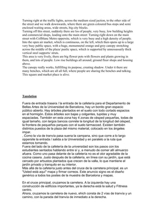 Turning right at the traffic lights, across the medium sized juction, to the other side of
the street and we walk downwards, where there are green coloured bus stops and semi
enclosed waiting areas, wide streets, big city blocks.
Turning off this street, suddenly there are los of people, very busy, low building heights
and commercial shops, leading onto the main street: Turning right down on the main
street with Collblanc Metro oppersite, which is very busy and a high density of people.
Into the open air market, which is continuous, on the left, which then opens up to a large
very busy public space, with a huge, monumnetal orange and grey canopy stretching
across the middle of the plaza/ punlic space, which is supported by unnessassaily thick
vertical steel supports/ struts.
This area is very lively, there are big flower pots with flowers and plants growing in
them, and lots of people. Low rise buildings all around; ground floor shops and housing
above.
The canopy really works, fullfilling its purpose, creating shadow. Under it there are
many benches, which are all all full, where people are sharing the benches and talking.
This square and market place is alive.




Tanslation

Fuera de entrada trasera / la entrada de la cafetería para el Departamento de
Bellas Artes de la Universidad de Barcelona, hay un bonito gran espacio
público abierto. Hay árboles plantados en el suelo con todo cortado espacios
en el hormigón. Estos árboles son bajas y colgantes, tupidas y muy
espaciadas. También en esta zona hay 4 zonas de césped pequeñas, todas de
igual tamaño, con largos bancos conrete la longitud de la longitud del césped,
la frontera de pequeños parques con el suelo tarmacced. Existen también
distintos puestos de la plaza del mismo material, colocado en los ángeles
impar.
, Como la vía de tranvía pasa suena la campana, sino que corre a lo largo
oppersite la entrada / salida a la Universidad y en paralelo a la ruta que
estamos tomando.
Fuera del lado de la cafetería de la universidad son los pasos con los
estudiantes sentados hablando entre sí y, a menudo de comer allí almuerzo
afuera. Como uno pasa delante de la cafetería no es el olor agradable de la
cocina casera. Justo después de la cafetería, en línea con su jardín, que está
cercado por arbustos plantados que crecen de la valla, lo que mantiene el
jardín privado y tranquilo en su interior.
Más allá de la cafetería justo antes del cruce de la carretera principal, es un
"Usted está aquí" mapa y firmar correos. Este anuncio signo es el diseño
genérico a todos los postes de la muestra de Barcelona y mapas.

En el cruce principal, cruzamos la carretera. A la izquierda hay una
construcción de edificios importantes, ya la derecha está la salud y Fittness
centro.
Ahora, cruzamos la carretera de nuevo, ehich consta de 2 vías de tranvía y un
camino, con la parada del tranvía de inmediato a la derecha.
 