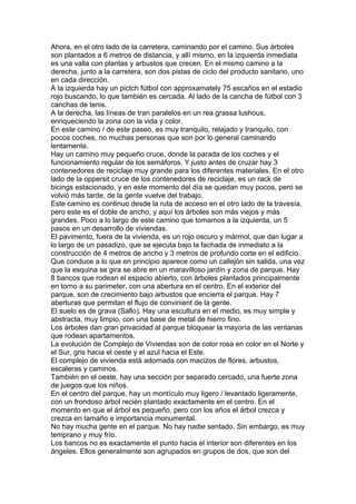 Ahora, en el otro lado de la carretera, caminando por el camino. Sus árboles
son plantados a 6 metros de distancia, y allí mismo, en la izquierda inmediata
es una valla con plantas y arbustos que crecen. En el mismo camino a la
derecha, junto a la carretera, son dos pistas de ciclo del producto sanitario, uno
en cada dirección.
A la izquierda hay un pictch fútbol con approxamately 75 escaños en el estadio
rojo buscando, lo que también es cercada. Al lado de la cancha de fútbol con 3
canchas de tenis.
A la derecha, las líneas de tran paralelos en un rea grassa lushous,
enriqueciendo la zona con la vida y color.
En este camino / de este paseo, es muy tranquilo, relajado y tranquilo, con
pocos coches, no muchas personas que son por lo general caminando
lentamente.
Hay un camino muy pequeño cruce, donde la parada de los coches y el
funcionamiento regular de los semáforos. Y justo antes de cruzar hay 3
contenedores de reciclaje muy grande para los diferentes materiales. En el otro
lado de la oppersit cruce de los contenedores de reciclaje, es un rack de
bicings estacionado, y en este momento del día se quedan muy pocos, pero se
volvió más tarde, de la gente vuelve del trabajo.
Este camino es continuo desde la ruta de acceso en el otro lado de la travesía,
pero este es el doble de ancho, y aquí los árboles son más viejos y más
grandes. Poco a lo largo de este camino que tomamos a la izquierda, un 5
pasos en un desarrollo de viviendas.
El pavimento, fuera de la vivienda, es un rojo oscuro y mármol, que dan lugar a
lo largo de un pasadizo, que se ejecuta bajo la fachada de inmediato a la
construcción de 4 metros de ancho y 3 metros de profundo corte en el edificio.
Que conduce a lo que en principio aparece como un callejón sin salida, una vez
que la esquina se gira se abre en un maravilloso jardín y zona de parque. Hay
8 bancos que rodean el espacio abierto, con árboles plantados principalmente
en torno a su parimeter, con una abertura en el centro. En el exterior del
parque, son de crecimiento bajo arbustos que encierra el parque. Hay 7
aberturas que permitan el flujo de convinient de la gente.
El suelo es de grava (Sallo). Hay una escultura en el medio, es muy simple y
abstracta, muy limpio, con una base de metal de hierro fino.
Los árboles dan gran privacidad al parque bloquear la mayoría de las ventanas
que rodean apartamentos.
La evolución de Complejo de Viviendas son de color rosa en color en el Norte y
el Sur, gris hacia el oeste y el azul hacia el Este.
El complejo de vivienda está adornada con macizos de flores, arbustos,
escaleras y caminos.
También en el oeste, hay una sección por separado cercado, una fuerte zona
de juegos que los niños.
En el centro del parque, hay un montículo muy ligero / levantado ligeramente,
con un frondoso árbol recién plantado exactamente en el centro. En el
momento en que el árbol es pequeño, pero con los años el árbol crezca y
crezca en tamaño e importancia monumental.
No hay mucha gente en el parque. No hay nadie sentado. Sin embargo, es muy
temprano y muy frío.
Los bancos no es exactamente el punto hacia el interior son diferentes en los
ángeles. Ellos generalmente son agrupados en grupos de dos, que son del
 