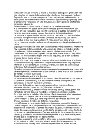 inclinación sutil, es reducir a la mitad, la mitad que estos pasos gran salón y la
otra mitad se los pasos de tamaño regular, donde por dos pasos de medidas
Regualr forman un bloque más grande / paso; adyacentes. A la derecha de
estos pasos es una rampa inclinada sutilmente, (aproxamately 6 grados), para
el senderismo y el acceso en silla de ruedas, que corre paralela a la fachada
del edificio adyacente.
Esta rampa es continua desde la rampa de los niveles anteriores.
A la izquierda de los pasos es un jardín de rocas grandes / montículo, con
rocas, árboles y arbustos, que no está hecho para el público para sentarse o
caminar, sino para separar y poner fin a la zona del espacio público.
La forma de la siguiente nivel es más o menos cuadrada, con varios árboles
plantados muy pequeña en el medio (6 metros de distancia), con 5 sillas
indervidual al aire libre (agrupados 3, 2) hacia adentro de cada grupo.
Hay un hierro de tamaño mediano escultura abstracta colocado en la esquina
cerca.
El pasaje continúa hacia abajo con sus escalones y rampa continua. Ahora sólo
hay escaleras de tamaño regular y la anchura de ellos es la mitad de ancho
como los dos niveles anteriores, pero todavía relativamente amplio. A la
izquierda es una rea Grassa, que es paisaje de tal manera que no hay zonas
planas - es muy accidentado (en una escala pequeña). En él son 5 árboles
gruesos, dando buena sombra.
Volver a la cima, caminar por la pasarela, directamente delante de la entrada
dominando al complejo de vivienda, seguir adelante entonces hay un parque
infantil en el lado derecho, es todo muy colorido, con astro de color naranja
brillante de fieltro / revestimientos blandos.
Girando a la izquierda hay una rampa muy pequeña que conduce de nuevo a la
carretera principal, con tienda en el otro lado de la calle. Hay un flujo constante
de tráfico / coches y autobuses.
Cruzamos la calle y girar a la derecha.
No es un desarrollo nuevo edificio en construcción, de vuelta en el otro lado de
la carretera, (a la derecha), que está inmediatamente a la izquierda del
complejo de la newish masiva de viviendas.
Las luces de la calle en esta carretera principal son realmente Curvey,
alrededor y hasta - como una ola (20 metros de distancia.
Fuera de la escuela, y en las escuelas proximatey es muy alta (superior a la
normal) de barrera de acero inoxidable; proteger a los niños de la calle.
En el otro lado de la calle hay otro parque infantil, zona para niños y canchas
deportivas, con un gran pilar de entrada y una puerta grande.
Caminando por la calle, que tiene un pavimento de 6 metros de ancho, con
árboles plantados 6 metros de distancia (en partes).
Los edificios en la parte izquierda de repente ressess o sacudida de nuevo,
creando un gran vacío, un pequeño parque / espacio abierto, que también está
directamente oppersite a la parada de autobús ocupado, en el lado derecho. A
través de una pequeña carretera y este diseño se repite, esta vez en frente de
un bloque de viviendas grandes. Esta vez, este jardín tiene menos árboles, el
césped, y bordeando un arbusto de la vida privada, lo que es un fuerte jardín
privado que la residencia de los apartamentos.
Girando a la derecha en el semáforo, a través de la juntura de tamaño medio,
al otro lado de la calle y caminamos hacia abajo, donde hay paradas de
autobús de color verde y semi zonas de espera cerradas, calles anchas,
 
