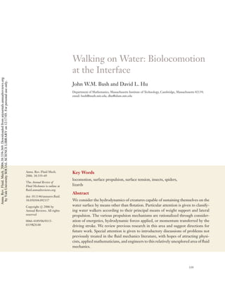Walking on Water: Biolocomotion
                                                                                                                       at the Interface
Annu. Rev. Fluid. Mech. 2006.38:339-369. Downloaded from arjournals.annualreviews.org
 by Yale University SOCIAL SCIENCE LIBRARY on 12/17/05. For personal use only.




                                                                                                                       John W.M. Bush and David L. Hu
                                                                                                                       Department of Mathematics, Massachusetts Institute of Technology, Cambridge, Massachusetts 02139;
                                                                                                                       email: bush@math.mit.edu, dhu@alum.mit.edu




                                                                                        Annu. Rev. Fluid Mech.         Key Words
                                                                                        2006. 38:339–69
                                                                                                                       locomotion, surface propulsion, surface tension, insects, spiders,
                                                                                        The Annual Review of
                                                                                        Fluid Mechanics is online at   lizards
                                                                                        ﬂuid.annualreviews.org
                                                                                                                       Abstract
                                                                                        doi: 10.1146/annurev.ﬂuid.
                                                                                        38.050304.092157               We consider the hydrodynamics of creatures capable of sustaining themselves on the
                                                                                        Copyright c 2006 by            water surface by means other than ﬂotation. Particular attention is given to classify-
                                                                                        Annual Reviews. All rights     ing water walkers according to their principal means of weight support and lateral
                                                                                        reserved                       propulsion. The various propulsion mechanisms are rationalized through consider-
                                                                                        0066-4189/06/0115-             ation of energetics, hydrodynamic forces applied, or momentum transferred by the
                                                                                        0339$20.00                     driving stroke. We review previous research in this area and suggest directions for
                                                                                                                       future work. Special attention is given to introductory discussions of problems not
                                                                                                                       previously treated in the ﬂuid mechanics literature, with hopes of attracting physi-
                                                                                                                       cists, applied mathematicians, and engineers to this relatively unexplored area of ﬂuid
                                                                                                                       mechanics.




                                                                                                                                                                                                             339
 