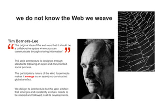 we do not know the Web we weave
“the original idea of the web was that it should be
a collaborative space where you can
communicate through sharing information”
The Web architecture is designed through
standards following an open and documented
social process.
The participatory nature of the Web hypermedia
makes it emerge as an openly co-constructed
global artefact.
We design its architecture but the Web artefact
that emerges and constantly evolves, needs to
be studied and followed in all its developments.
Tim Berners-Lee
 