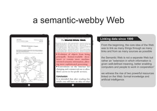 Linking data since 1999
From the beginning, the core idea of the Web
was to link as many things through as many
links and from as many sources as possible
the Semantic Web is not a separate Web but
rather an “extension in which information is
given well-defined meaning, better enabling
computers and people to work in cooperation”
we witness the rise of two powerful resources
linked on the Web: formal knowledge and
artificial intelligence.
a semantic-webby Web
 