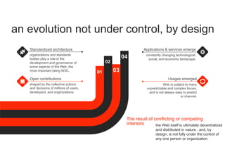 an evolution not under control, by design
01
02
03
04
organizations and standards
bodies play a role in the
development and governance of
some aspects of the Web, the
most important being W3C.
Standardized architecture
shaped by the collective actions
and decisions of millions of users,
developers, and organizations.
Open contributions
constantly changing technological,
social, and economic landscape.
Applications & services emerge
The result of conflicting or competing
interests the Web itself is ultimately decentralized
and distributed in nature , and, by
design, is not fully under the control of
any one person or organization.
Web is subject to many
unpredictable and complex forces,
and is not always easy to predict
or channel.
Usages emerged
 