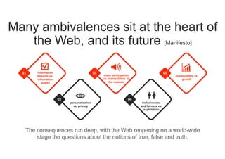 Many ambivalences sit at the heart of
the Web, and its future [Manifesto]
The consequences run deep, with the Web reopening on a world-wide
stage the questions about the notions of true, false and truth.
05
sustainability vs.
growth
01 information
freedom vs.
information
quality
02
personalisation
vs. privacy
03
mass participation
vs. manipulation of
the masses
04
inclusiveness
and fairness vs.
exploitation
 