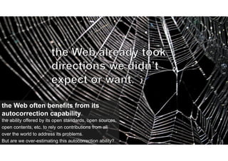 the ability offered by its open standards, open sources,
open contents, etc. to rely on contributions from all
over the world to address its problems.
But are we over-estimating this autocorrection ability?
the Web often benefits from its
autocorrection capability
 