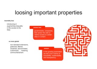 loosing important properties
access loss
governments, companies,
that censor the web or
restrict access to certain
sites or content
no more global
non standard extensions,
polarized, filtered,
clustered, discriminated,
customized, … fostering
communitarianism
neutrality loss
introducing or
augmenting inequality
in the access to the
Web
opaque
in the growing automation
we lost a lot in terms of
traceability, explainability
and transparency
 