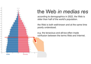 female
male
the Web in medias res
according to demographics in 2022, the Web is
older than half of the world's population.
the Web is both well-known and at the same time
poorly understood.
e.g. the tenacious and all-too-often made
confusion between the terms Web and Internet.
 