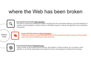 where the Web has been broken
Hidden
Traps
Large-scale Spontaneous Echo Chambers
limiting the exposure to diverse perspectives and favouring the formation of groups of like-minded
users forming and amplifying the same discourse
Automated Uncontrolled Filter Bubbles
the state of cultural and intellectual isolation resulting from the automated selection and personalisation of
content, recommendations, search results or notification based on criteria and algorithms only sometimes
transparent.
Purposefully Designed Digital Prisons
using a variety of techniques (click bait farms, dark patterns, infinite scrolling, etc.) to capture users’
attention in an infinite hypermedia maze tailored for them and designed to enclose their browsing.
 