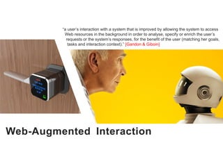 Web-Augmented Interaction
“a user’s interaction with a system that is improved by allowing the system to access
Web resources in the background in order to analyse, specify or enrich the user’s
requests or the system’s responses, for the benefit of the user (matching her goals,
tasks and interaction context).” [Gandon & Giboin]
 