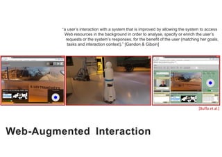 Web-Augmented Interaction
“a user’s interaction with a system that is improved by allowing the system to access
Web resources in the background in order to analyse, specify or enrich the user’s
requests or the system’s responses, for the benefit of the user (matching her goals,
tasks and interaction context).” [Gandon & Giboin]
[Buffa et al.]
 