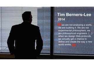 Tim Berners-Lee
2014
we are not analysing a world,
we are building it. We are not
experimental philosophers, we
are philosophical engineers. (…)
when we design Web protocols,
we actually get a chance to
define and create the way a new
world works.
 