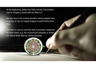 At the beginning, before the Web arrived, the problem
was to imagine a world with the Web in it
We are now in the inverse situation where people have
forgotten or can no longer imagine a world without the
Web.
The Web is now so common that it provides metaphors
for other fields, e.g. the mycorrhizal networks is called
the Wood-Wide Web by some biologists.
 