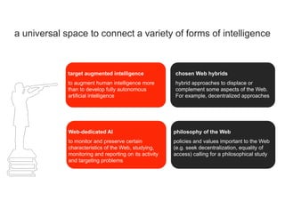 a universal space to connect a variety of forms of intelligence
to augment human intelligence more
than to develop fully autonomous
artificial intelligence
target augmented intelligence
hybrid approaches to displace or
complement some aspects of the Web.
For example, decentralized approaches
chosen Web hybrids
to monitor and preserve certain
characteristics of the Web, studying,
monitoring and reporting on its activity
and targeting problems
Web-dedicated AI
policies and values important to the Web
(e.g. seek decentralization, equality of
access) calling for a philosophical study
philosophy of the Web
 