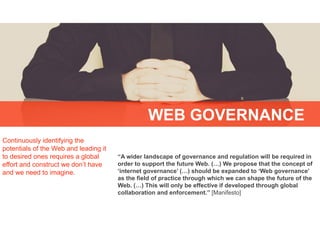 “A wider landscape of governance and regulation will be required in
order to support the future Web. (…) We propose that the concept of
‘internet governance’ (…) should be expanded to ‘Web governance’
as the field of practice through which we can shape the future of the
Web. (…) This will only be effective if developed through global
collaboration and enforcement.” [Manifesto]
Continuously identifying the
potentials of the Web and leading it
to desired ones requires a global
effort and construct we don’t have
and we need to imagine.
WEB GOVERNANCE
 