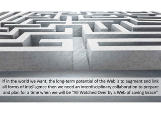 If in the world we want, the long‐term potential of the Web is to augment and link
all forms of intelligence then we need an interdisciplinary collaboration to prepare
and plan for a time when we will be “All Watched Over by a Web of Loving Grace”
 