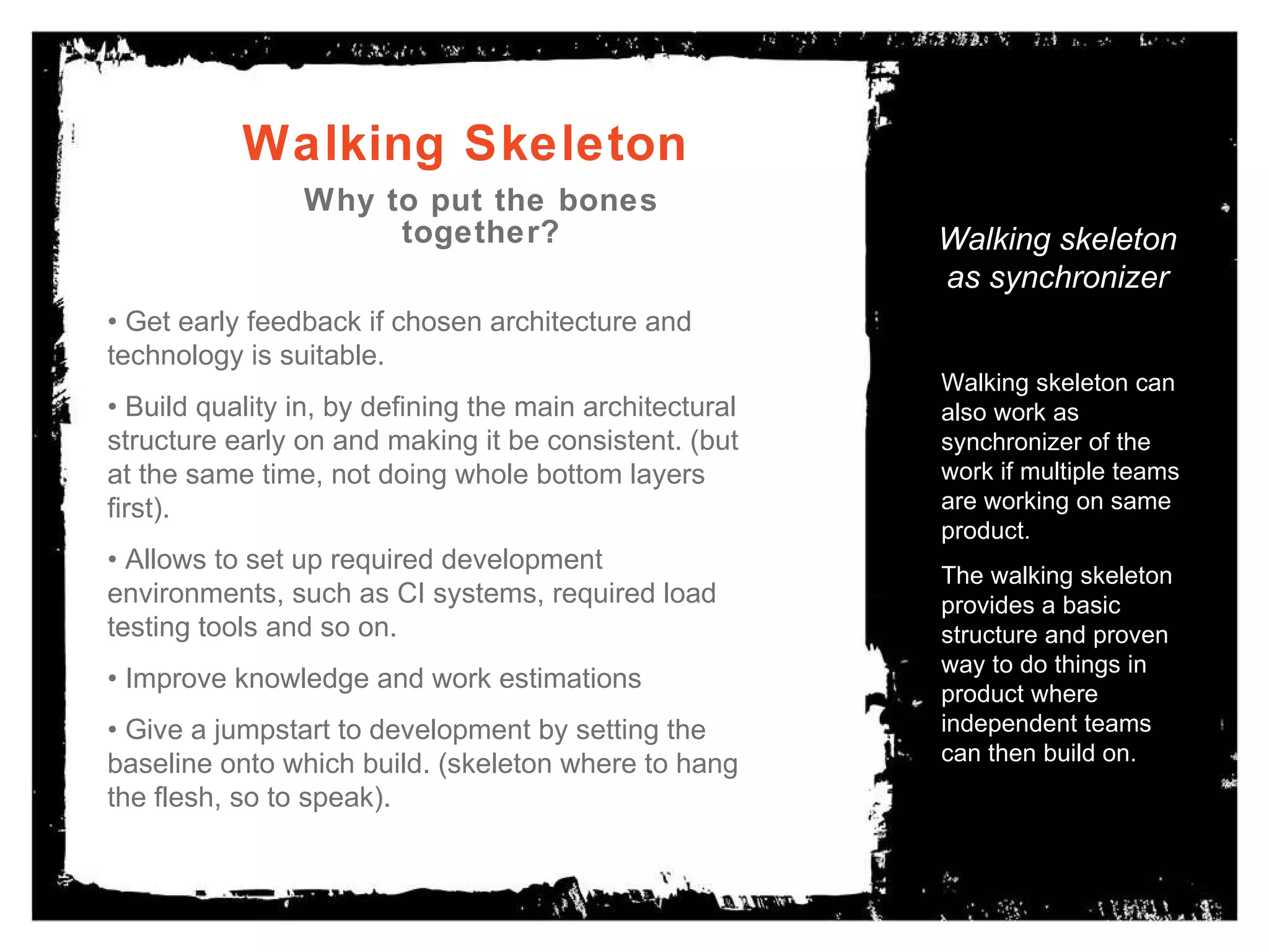 Walking Skeleton Why to put the bones together? Walking skeleton as synchronizer Walking skeleton can also work as synchronizer of the work if multiple teams are working on same product.  The walking skeleton provides a basic structure and proven way to do things in product where independent teams can then build on. •  Get early feedback if chosen architecture and technology is suitable. •  Build quality in, by defining the main architectural structure early on and making it be consistent. (but at the same time, not doing whole bottom layers first). •  Allows to set up required development environments, such as CI systems, required load testing tools and so on. •  Improve knowledge and work estimations •  Give a jumpstart to development by setting the baseline onto which build. (skeleton where to hang the flesh, so to speak). 