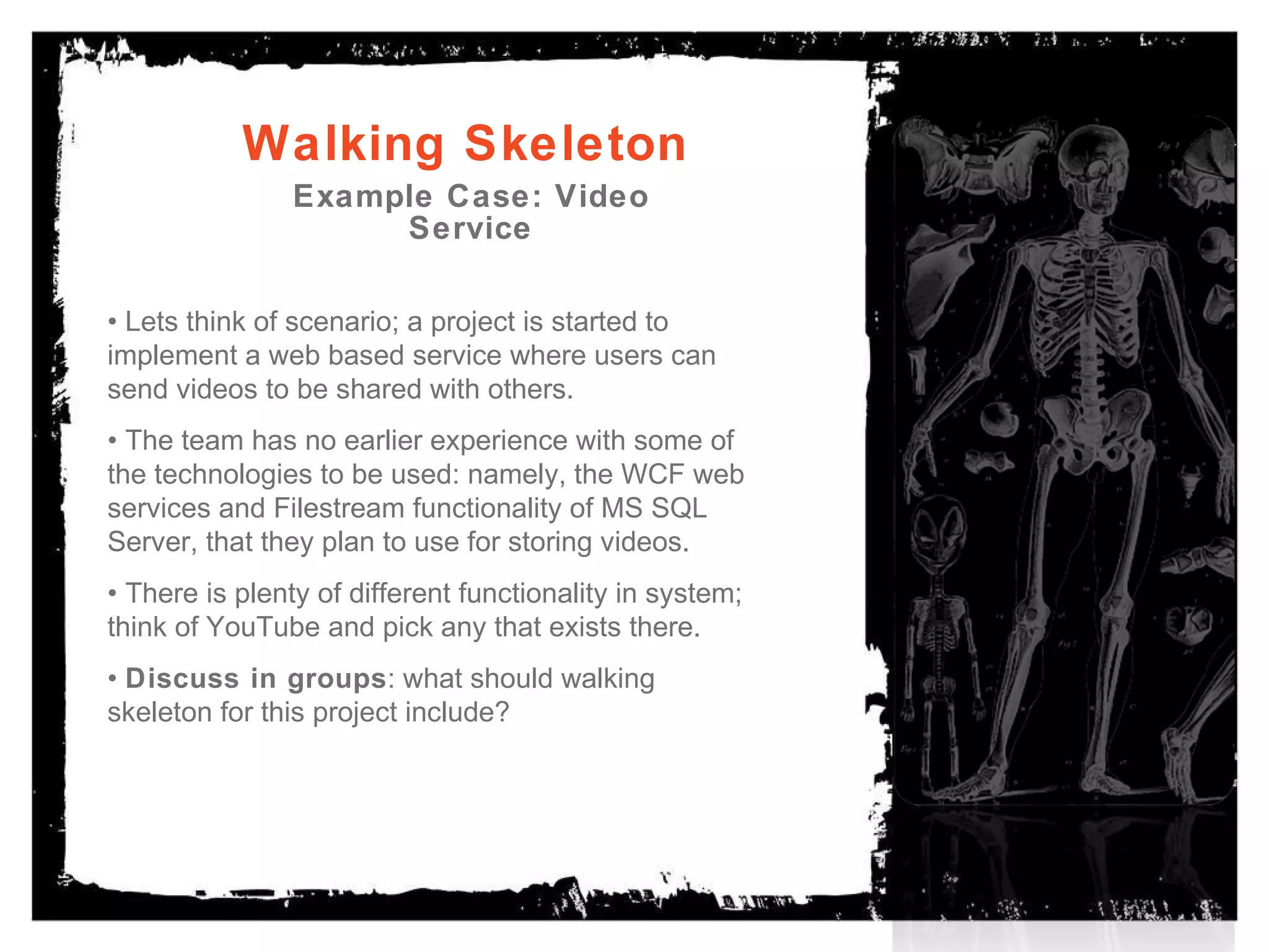 Walking Skeleton Example Case: Video Service . •  Lets think of scenario; a project is started to implement a web based service where users can send videos to be shared with others.  •  The team has no earlier experience with some of the technologies to be used: namely, the WCF web services and Filestream functionality of MS SQL Server, that they plan to use for storing videos. •  There is plenty of different functionality in system; think of YouTube and pick any that exists there. •  Discuss in groups : what should walking skeleton for this project include? 