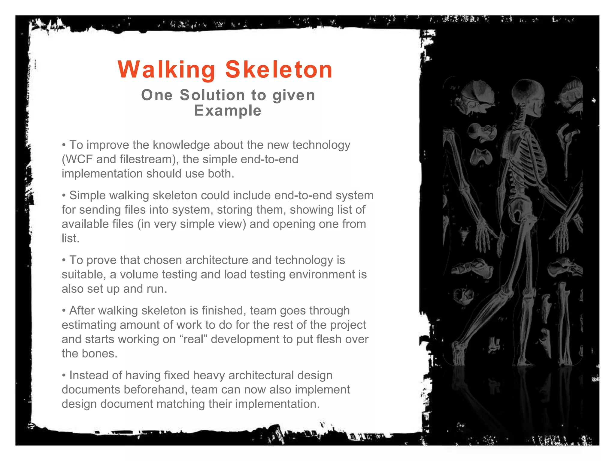 Walking Skeleton One Solution to given Example •  To improve the knowledge about the new technology (WCF and filestream), the simple end-to-end implementation should use both. •  Simple walking skeleton could include end-to-end system for sending files into system, storing them, showing list of available files (in very simple view) and opening one from list. •  To prove that chosen architecture and technology is suitable, a volume testing and load testing environment is also set up and run. •  After walking skeleton is finished, team goes through estimating amount of work to do for the rest of the project and starts working on “real” development to put flesh over the bones. •  Instead of having fixed heavy architectural design documents beforehand, team can now also implement design document matching their implementation. 