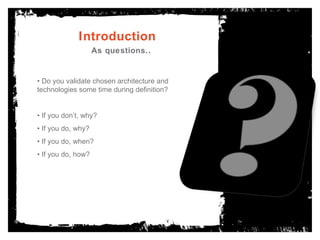 Introduction As questions.. •  Do you validate chosen architecture and technologies some time during definition? •  If you don’t, why? •  If you do, why? •  If you do, when?  •  If you do, how? 