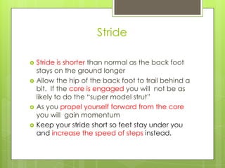 Stride

   Stride is shorter than normal as the back foot
    stays on the ground longer
   Allow the hip of the back foot to trail behind a
    bit. If the core is engaged you will not be as
    likely to do the “super model strut”
   As you propel yourself forward from the core
    you will gain momentum
   Keep your stride short so feet stay under you
    and increase the speed of steps instead.
 
