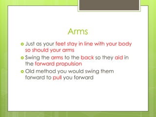 Arms
 Just as your feet stay in line with your body
  so should your arms
 Swing the arms to the back so they aid in
  the forward propulsion
 Old method you would swing them
  forward to pull you forward
 