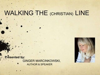 WALKING THE (CHRISTIAN) LINE 
Presented by: 
GINGER MARCINKOWSKI, 
AUTHOR & SPEAKER 
 
