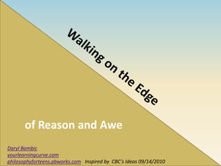 of Reason and Awe Walking on the Edge  Daryl Bambic yourlearningcurve.com philosophyforteens.pbworks.com   Inspired by  CBC’s Ideas 09/14/2010 