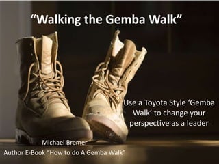 “Walking the Gemba Walk”
Use a Toyota Style ‘Gemba
Walk’ to change your
perspective as a leader
Michael Bremer
Author E-Book “How to do A Gemba Walk”1
 