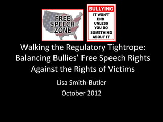 Walking the Regulatory Tightrope:
Balancing Bullies’ Free Speech Rights
    Against the Rights of Victims
           Lisa Smith-Butler
             October 2012
 