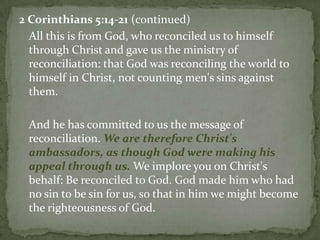 2 Corinthians 5:14-21(continued)	All this is from God, who reconciled us to himself through Christ and gave us the ministry of reconciliation: that God was reconciling the world to himself in Christ, not counting men's sins against them. 	And he has committed to us the message of reconciliation. We are therefore Christ's ambassadors, as though God were making his appeal through us.We implore you on Christ's behalf: Be reconciled to God. God made him who had no sin to be sin for us, so that in him we might become the righteousness of God. 
