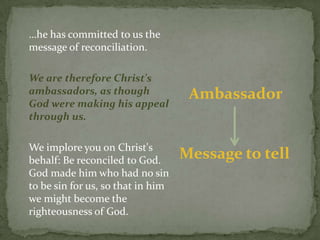 …he has committed to us the message of reconciliation. 	We are therefore Christ's ambassadors, as though God were making his appeal through us.We implore you on Christ's behalf: Be reconciled to God. God made him who had no sin to be sin for us, so that in him we might become the righteousness of God. 	AmbassadorMessage to tell