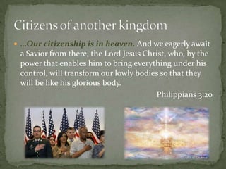 …Our citizenship is in heaven. And we eagerly await a Savior from there, the Lord Jesus Christ, who, by the power that enables him to bring everything under his control, will transform our lowly bodies so that they will be like his glorious body.Philippians 3:20Citizens of another kingdom