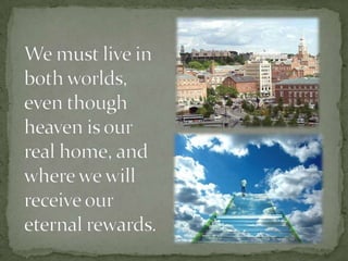 We must live in both worlds, even though heaven is our real home, and where we will receive our eternal rewards.